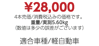 ¥28,000 4本売価/消費税込みの価格です。 重量/実測5.60kg （数値は多少の誤差がございます） 適合車種/軽自動車