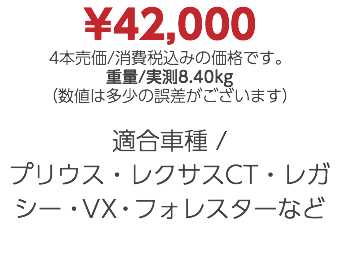 ¥42,000 4本売価/消費税込みの価格です。 重量/実測8.40kg （数値は多少の誤差がございます） 適合車種 / プリウス・レクサスCT・レガシー・VX・フォレスターなど