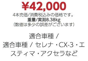 ¥42,000 4本売価/消費税込みの価格です。 重量/実測8.38kg （数値は多少の誤差がございます） 適合車種 / 適合車種 / セレナ・CX-3・エスティマ・アクセラなど