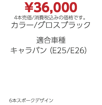 ¥36,000 4本売価/消費税込みの価格です。 カラー/グロスブラック 適合車種 キャラバン（E25/E26） 6本スポークデザイン