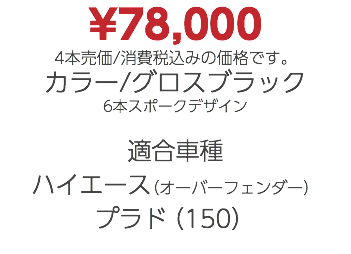 ¥78,000 4本売価/消費税込みの価格です。 カラー/グロスブラック 6本スポークデザイン 適合車種 ハイエース（オーバーフェンダー） プラド（150）