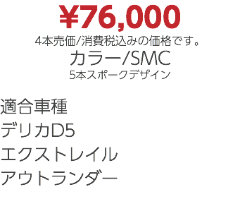 ¥76,000 4本売価/消費税込みの価格です。 カラー/SMC 5本スポークデザイン 適合車種 デリカD5 エクストレイル アウトランダー